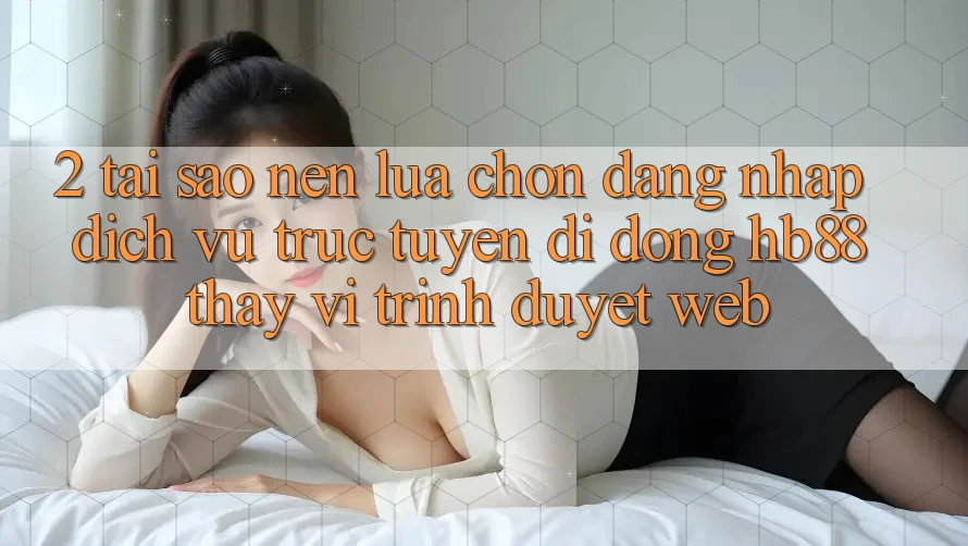2. Tại Sao Nên Lựa Chọn Đăng Nhập Dịch vụ trực tuyến di động HB88 Thay Vì Trình Duyệt Web?