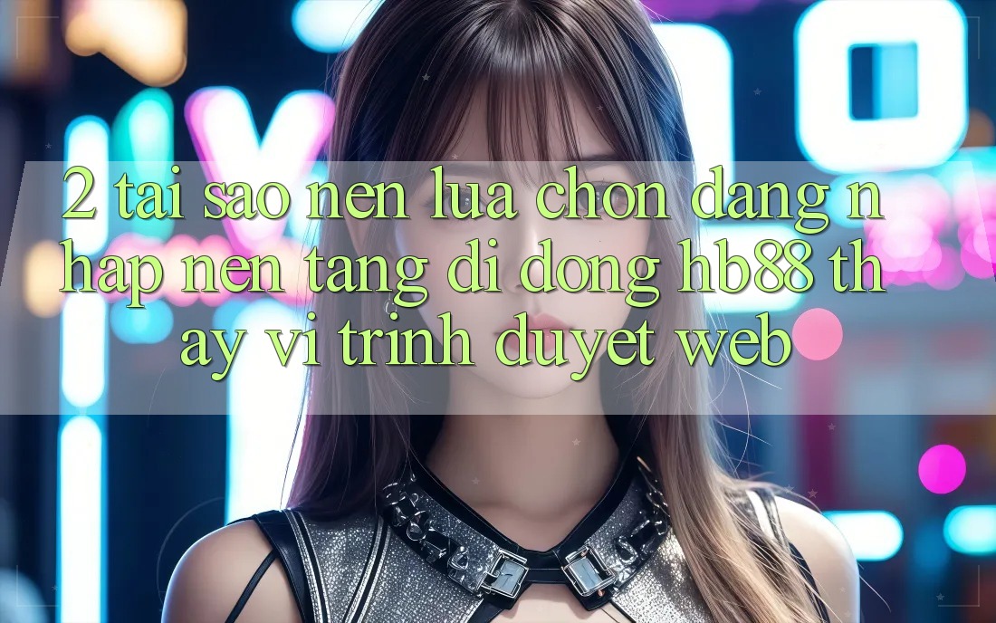 2. Tại Sao Nên Lựa Chọn Đăng Nhập Nền tảng di động HB88 Thay Vì Trình Duyệt Web?