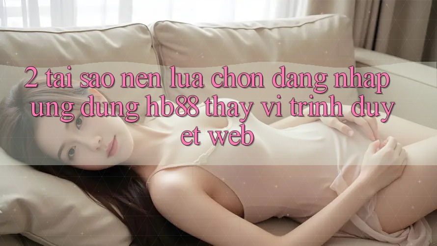 2. Tại Sao Nên Lựa Chọn Đăng Nhập Ứng Dụng HB88 Thay Vì Trình Duyệt Web?