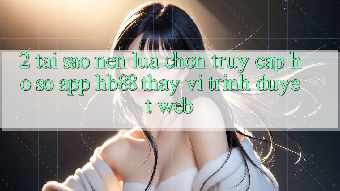 2. Tại Sao Nên Lựa Chọn Truy cập hồ sơ App HB88 Thay Vì Trình Duyệt Web?