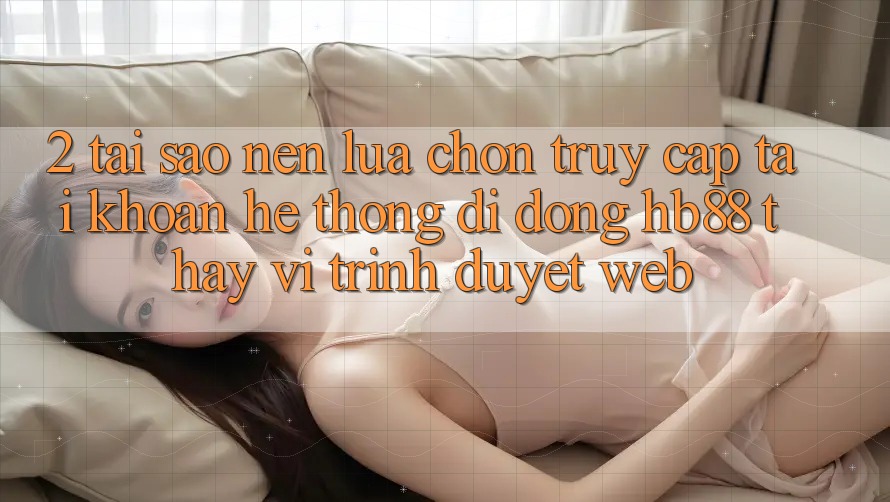 2. Tại Sao Nên Lựa Chọn Truy cập tài khoản Hệ thống di động HB88 Thay Vì Trình Duyệt Web?