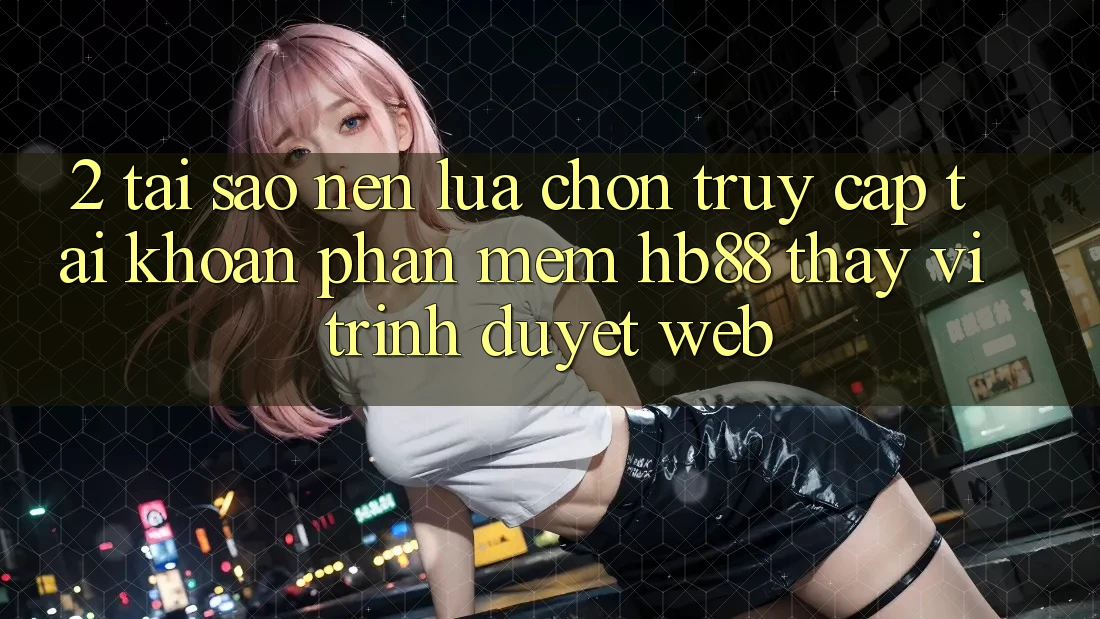 2. Tại Sao Nên Lựa Chọn Truy cập tài khoản Phần mềm HB88 Thay Vì Trình Duyệt Web?