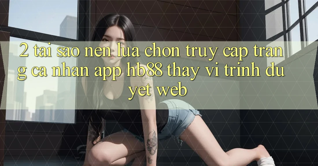 2. Tại Sao Nên Lựa Chọn Truy cập trang cá nhân App HB88 Thay Vì Trình Duyệt Web?