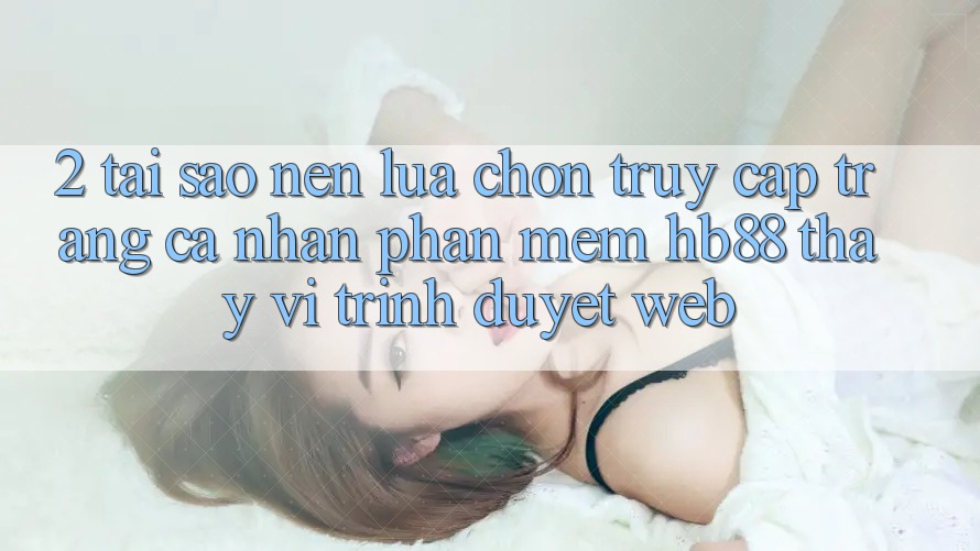 2. Tại Sao Nên Lựa Chọn Truy cập trang cá nhân Phần mềm HB88 Thay Vì Trình Duyệt Web?