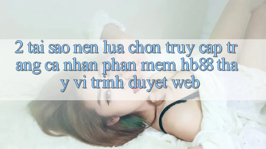 2. Tại Sao Nên Lựa Chọn Truy cập trang cá nhân Phần mềm HB88 Thay Vì Trình Duyệt Web?