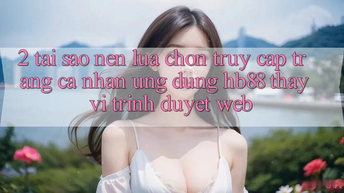 2. Tại Sao Nên Lựa Chọn Truy cập trang cá nhân Ứng Dụng HB88 Thay Vì Trình Duyệt Web?