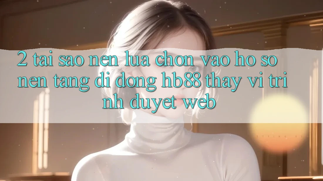 2. Tại Sao Nên Lựa Chọn Vào hồ sơ Nền tảng di động HB88 Thay Vì Trình Duyệt Web?