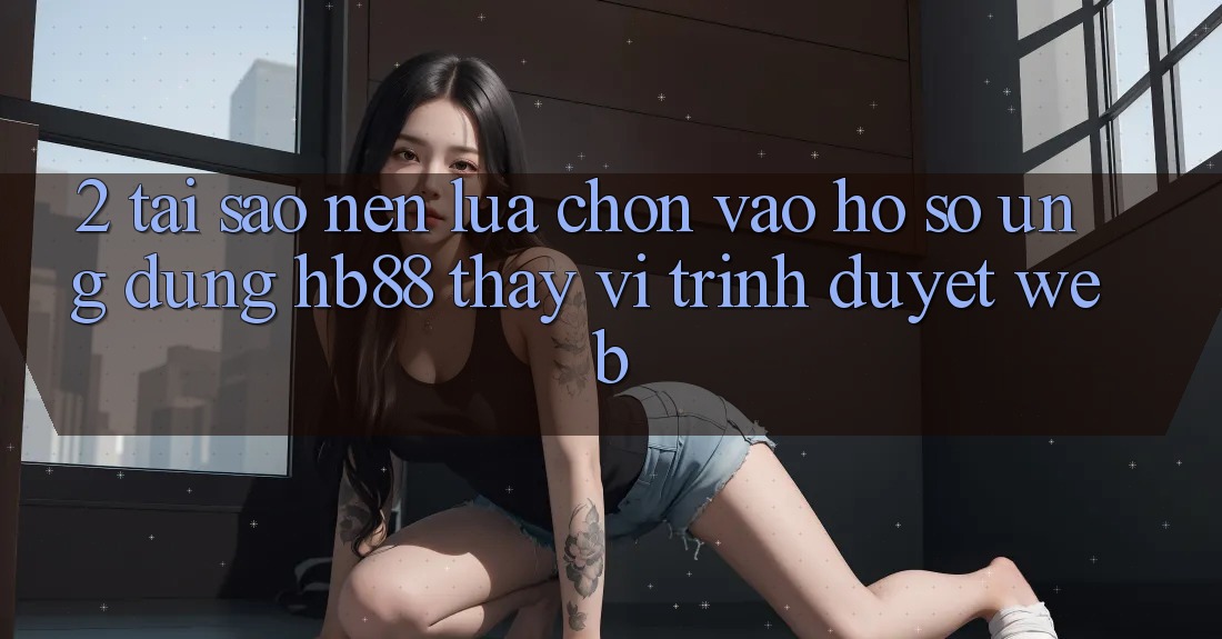 2. Tại Sao Nên Lựa Chọn Vào hồ sơ Ứng Dụng HB88 Thay Vì Trình Duyệt Web?