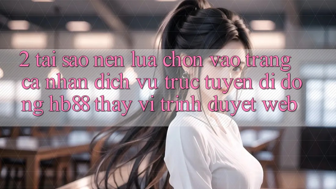 2. Tại Sao Nên Lựa Chọn Vào trang cá nhân Dịch vụ trực tuyến di động HB88 Thay Vì Trình Duyệt Web?