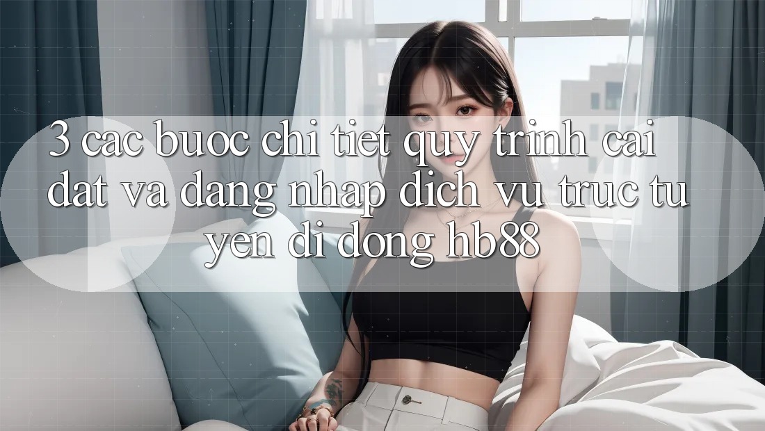 3. Các bước Chi Tiết Quy Trình Cài đặt Và Đăng Nhập Dịch vụ trực tuyến di động HB88