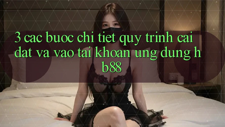 3. Các bước Chi Tiết Quy Trình Cài đặt Và Vào tài khoản Ứng Dụng HB88