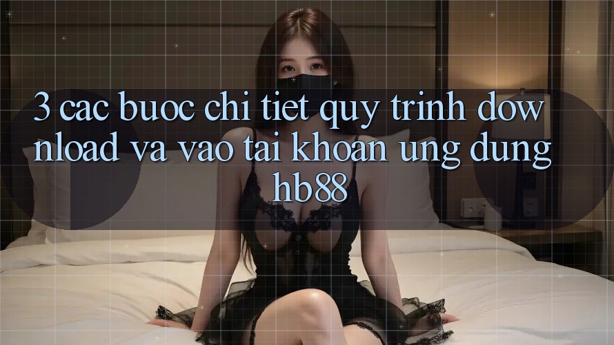 3. Các bước Chi Tiết Quy Trình Download Và Vào tài khoản Ứng Dụng HB88