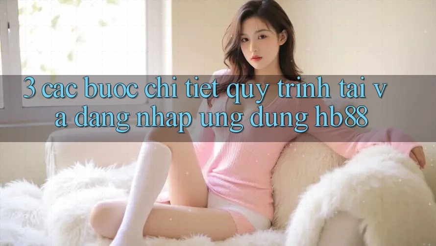 3. Các bước Chi Tiết Quy Trình Tải Và Đăng Nhập Ứng Dụng HB88