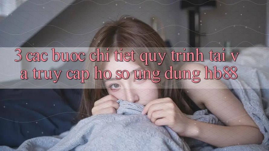 3. Các bước Chi Tiết Quy Trình Tải Và Truy cập hồ sơ Ứng Dụng HB88