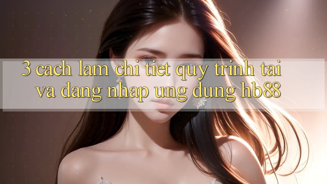 3. Cách làm Chi Tiết Quy Trình Tải Và Đăng Nhập Ứng Dụng HB88
