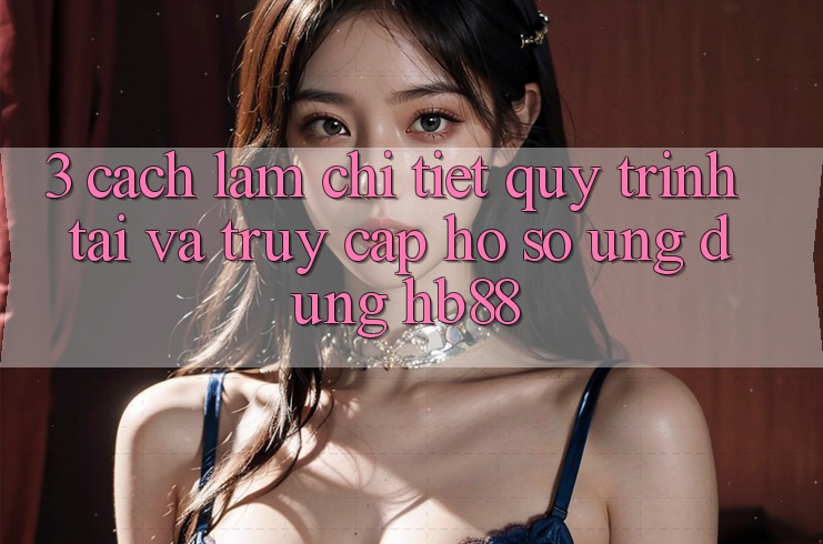 3. Cách làm Chi Tiết Quy Trình Tải Và Truy cập hồ sơ Ứng Dụng HB88