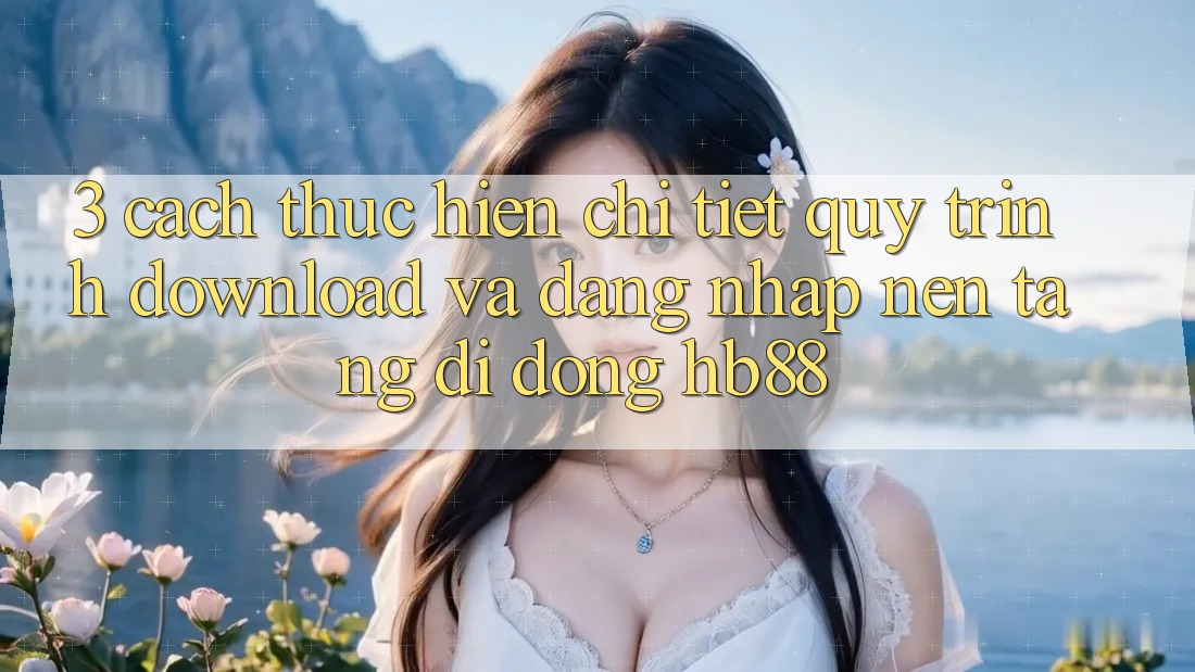 3. Cách thực hiện Chi Tiết Quy Trình Download Và Đăng Nhập Nền tảng di động HB88