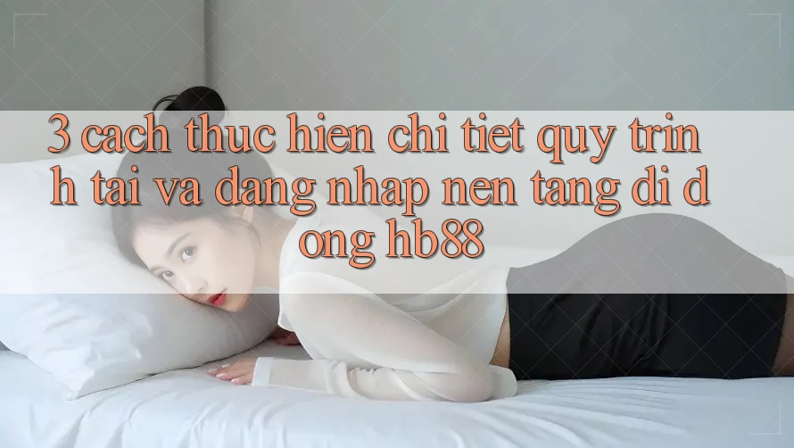 3. Cách thực hiện Chi Tiết Quy Trình Tải Và Đăng Nhập Nền tảng di động HB88