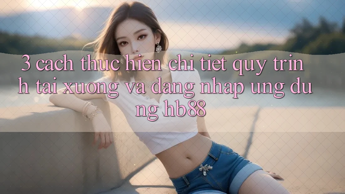 3. Cách thực hiện Chi Tiết Quy Trình Tải xuống Và Đăng Nhập Ứng Dụng HB88