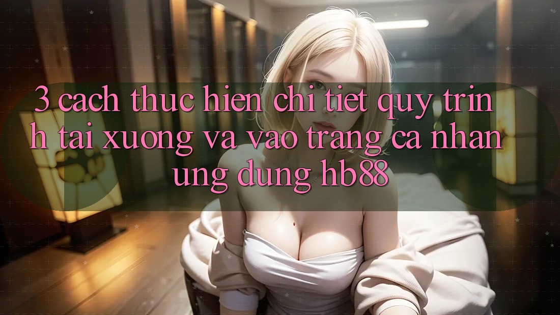 3. Cách thực hiện Chi Tiết Quy Trình Tải xuống Và Vào trang cá nhân Ứng Dụng HB88