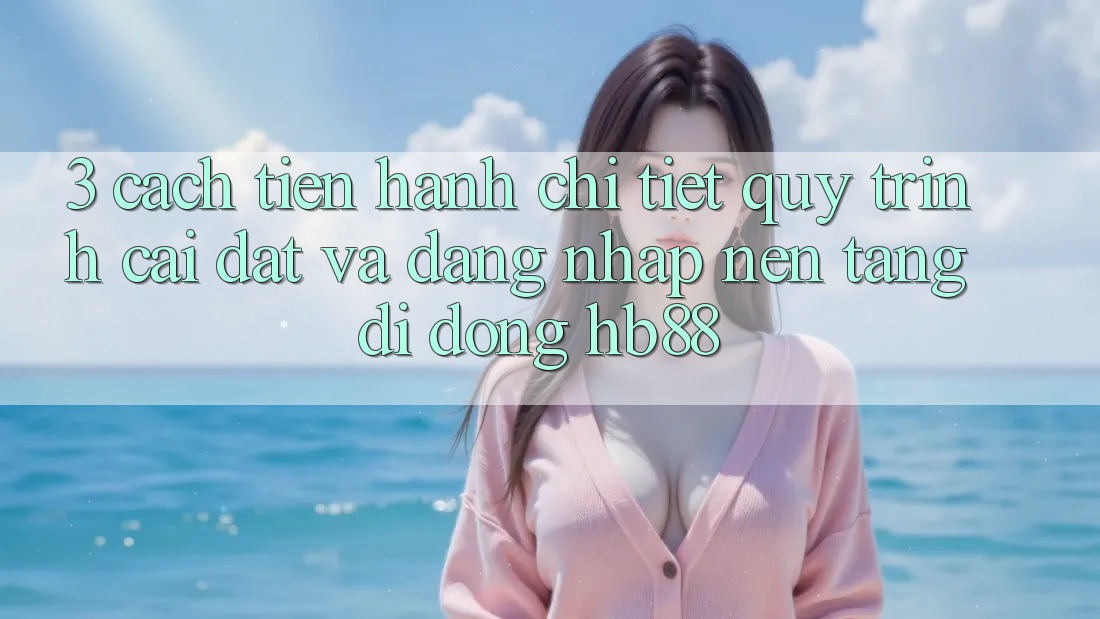 3. Cách tiến hành Chi Tiết Quy Trình Cài đặt Và Đăng Nhập Nền tảng di động HB88