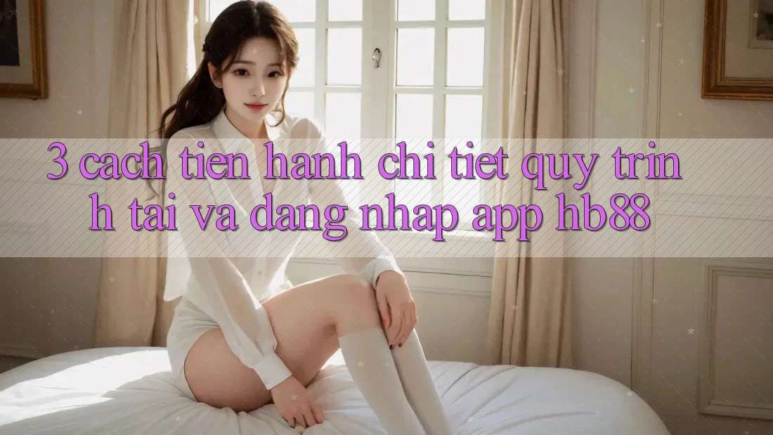 3. Cách tiến hành Chi Tiết Quy Trình Tải Và Đăng Nhập App HB88