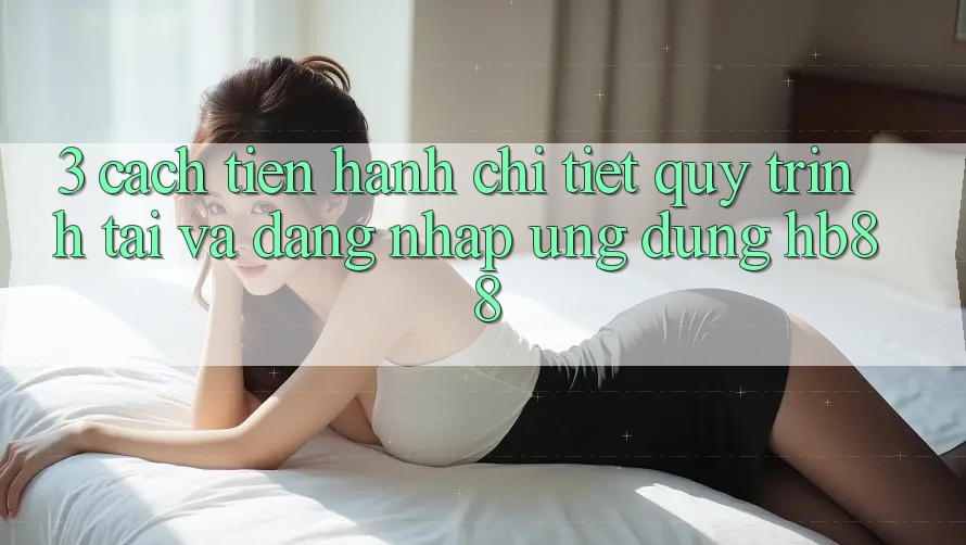 3. Cách tiến hành Chi Tiết Quy Trình Tải Và Đăng Nhập Ứng Dụng HB88