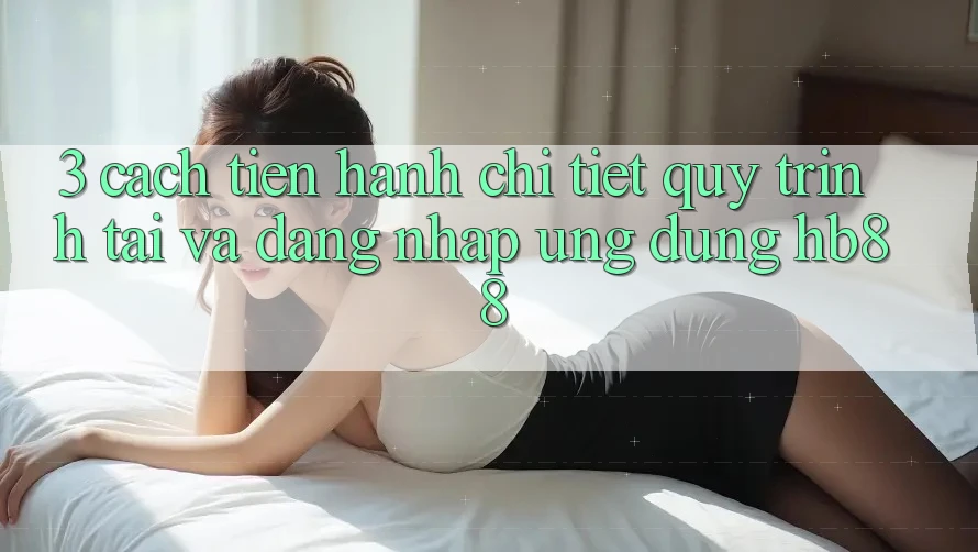 3. Cách tiến hành Chi Tiết Quy Trình Tải Và Đăng Nhập Ứng Dụng HB88