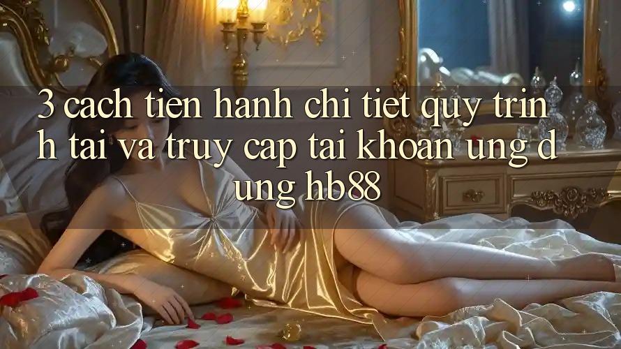 3. Cách tiến hành Chi Tiết Quy Trình Tải Và Truy cập tài khoản Ứng Dụng HB88