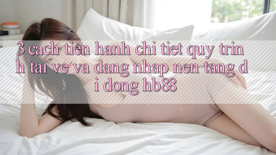 3. Cách tiến hành Chi Tiết Quy Trình Tải về Và Đăng Nhập Nền tảng di động HB88