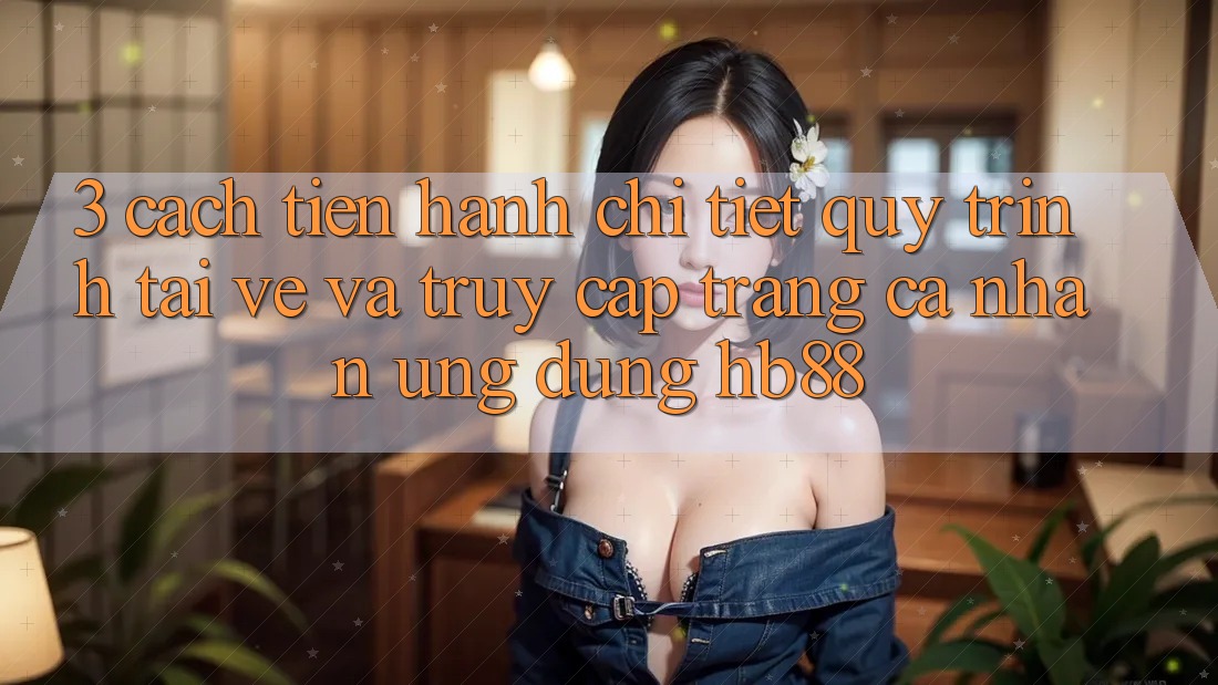 3. Cách tiến hành Chi Tiết Quy Trình Tải về Và Truy cập trang cá nhân Ứng Dụng HB88