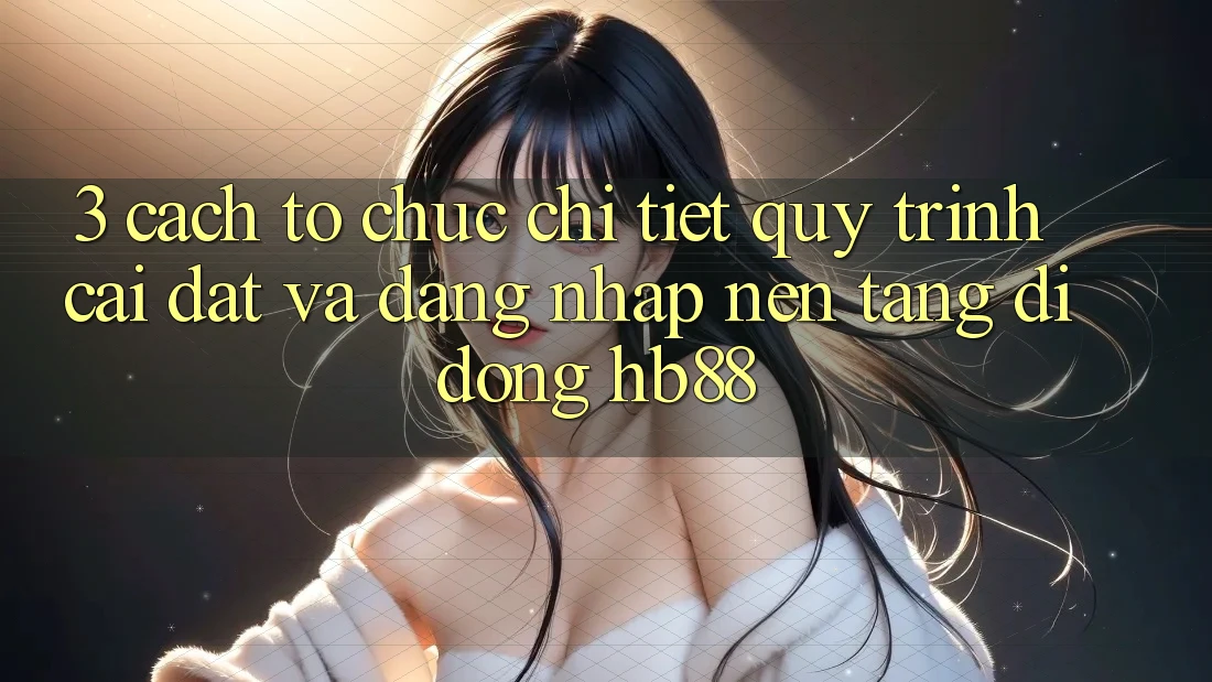 3. Cách tổ chức Chi Tiết Quy Trình Cài đặt Và Đăng Nhập Nền tảng di động HB88