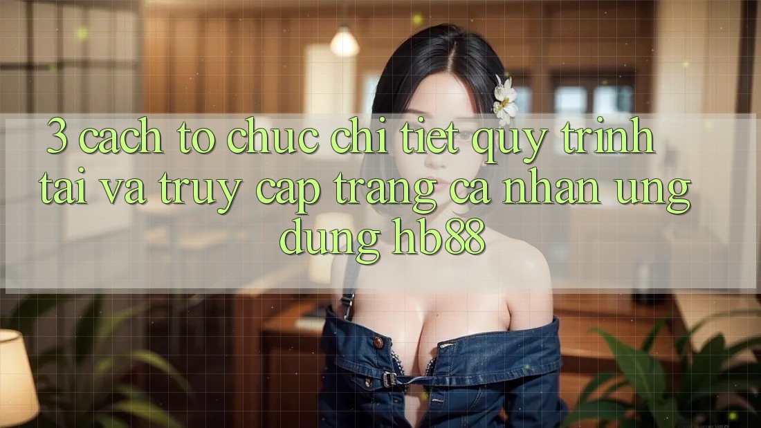 3. Cách tổ chức Chi Tiết Quy Trình Tải Và Truy cập trang cá nhân Ứng Dụng HB88