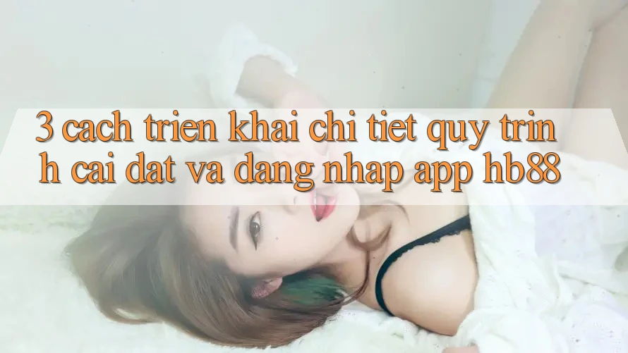 3. Cách triển khai Chi Tiết Quy Trình Cài đặt Và Đăng Nhập App HB88