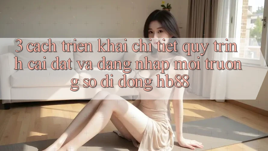 3. Cách triển khai Chi Tiết Quy Trình Cài đặt Và Đăng Nhập Môi trường số di động HB88