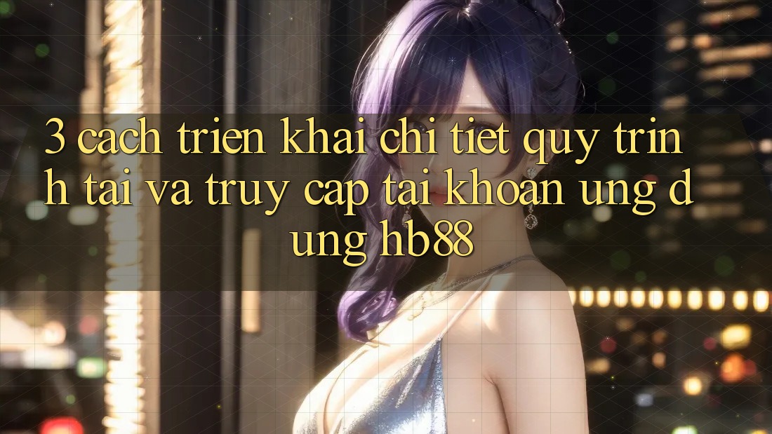 3. Cách triển khai Chi Tiết Quy Trình Tải Và Truy cập tài khoản Ứng Dụng HB88