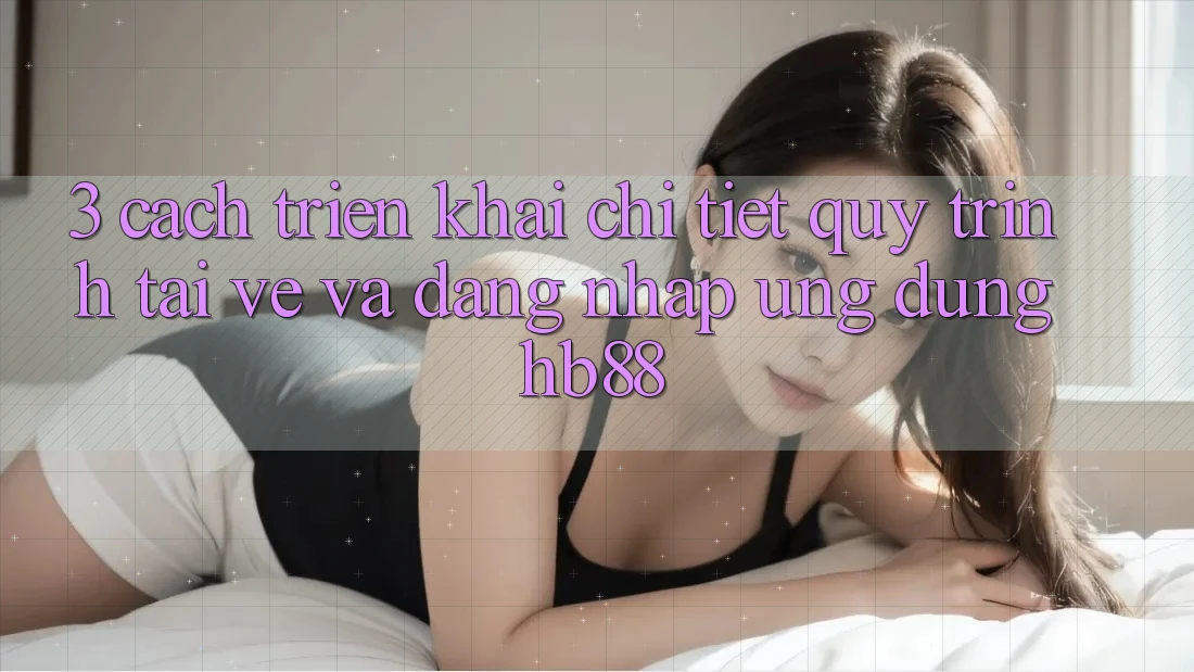 3. Cách triển khai Chi Tiết Quy Trình Tải về Và Đăng nhập Ứng Dụng HB88