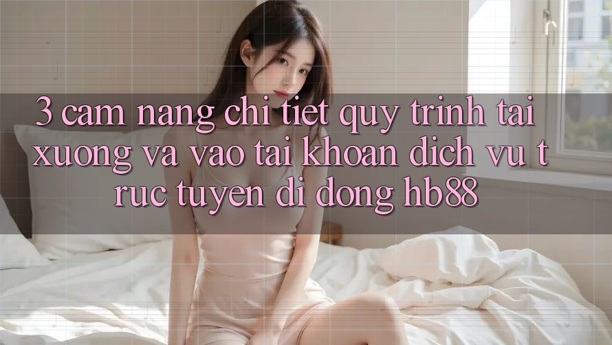 3. Cẩm nang Chi Tiết Quy Trình Tải xuống Và Vào tài khoản Dịch vụ trực tuyến di động HB88