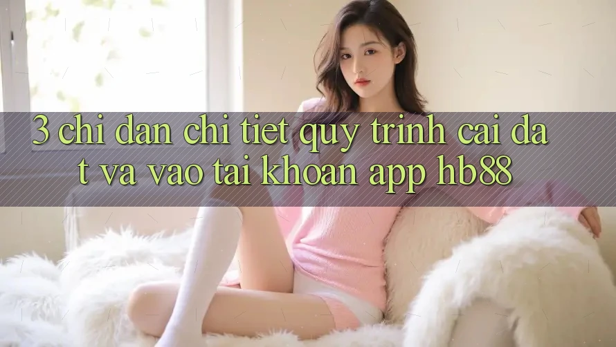 3. Chỉ dẫn Chi Tiết Quy Trình Cài đặt Và Vào tài khoản App HB88