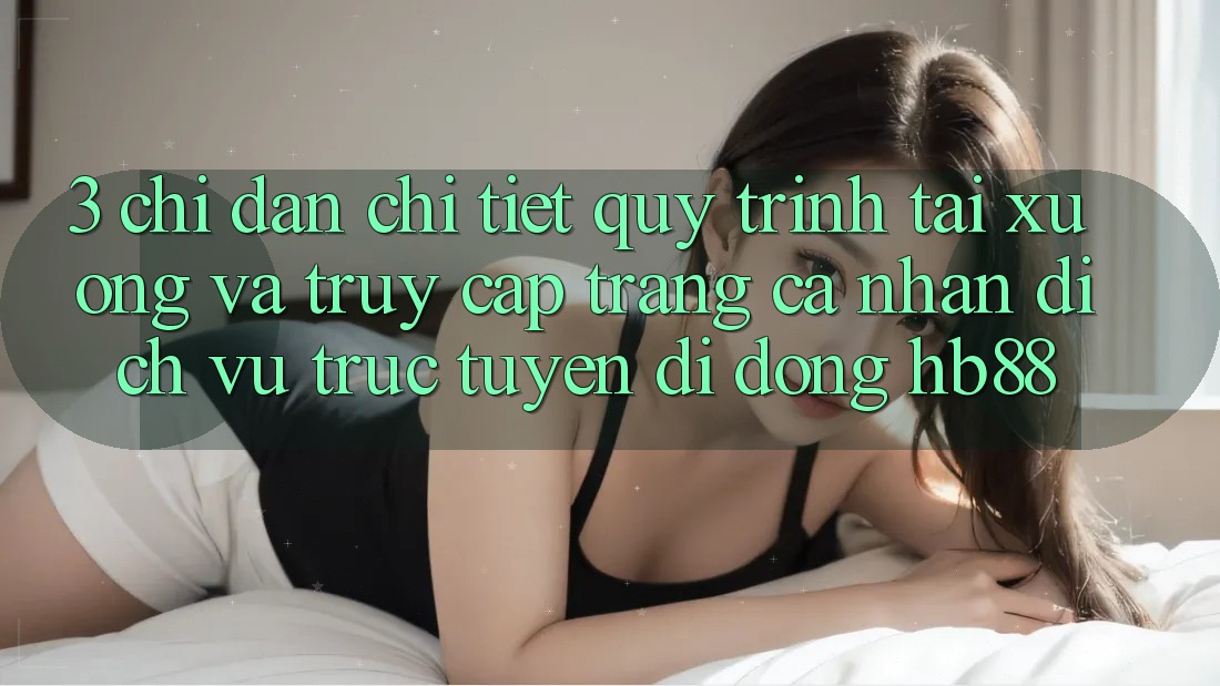 3. Chỉ dẫn Chi Tiết Quy Trình Tải xuống Và Truy cập trang cá nhân Dịch vụ trực tuyến di động HB88