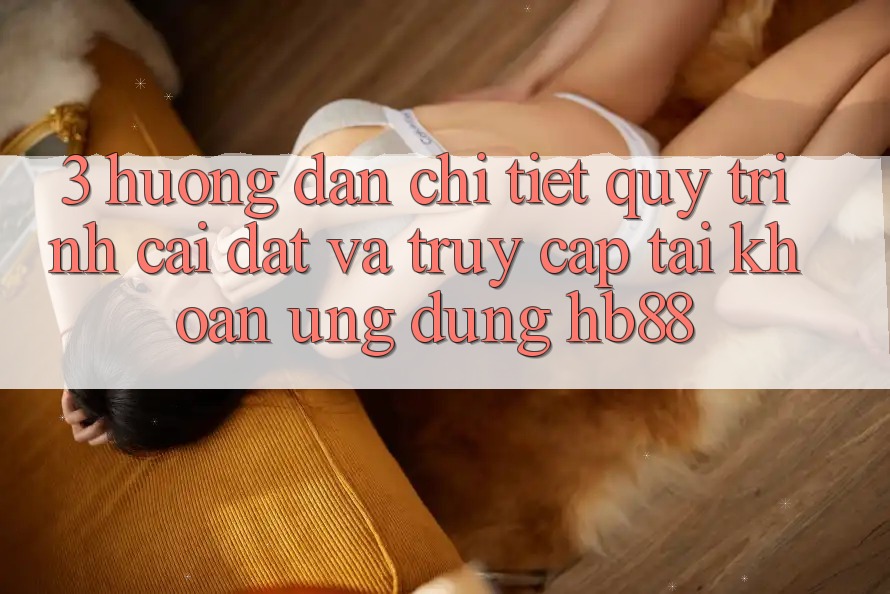 3. Hướng Dẫn Chi Tiết Quy Trình Cài đặt Và Truy cập tài khoản Ứng Dụng HB88