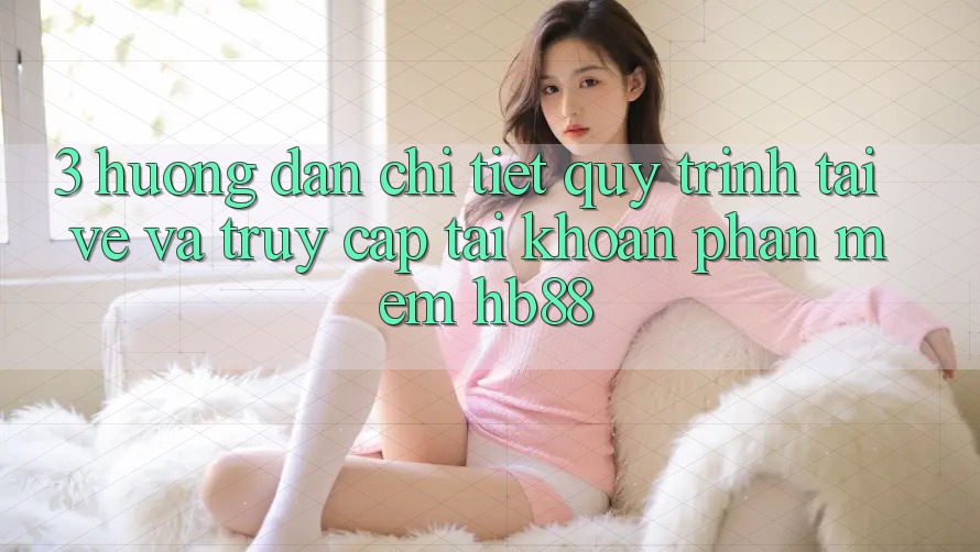 3. Hướng dẫn Chi Tiết Quy Trình Tải về Và Truy cập tài khoản Phần mềm HB88