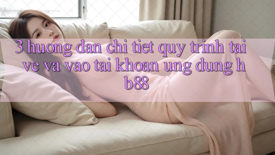 3. Hướng Dẫn Chi Tiết Quy Trình Tải về Và Vào tài khoản Ứng Dụng HB88