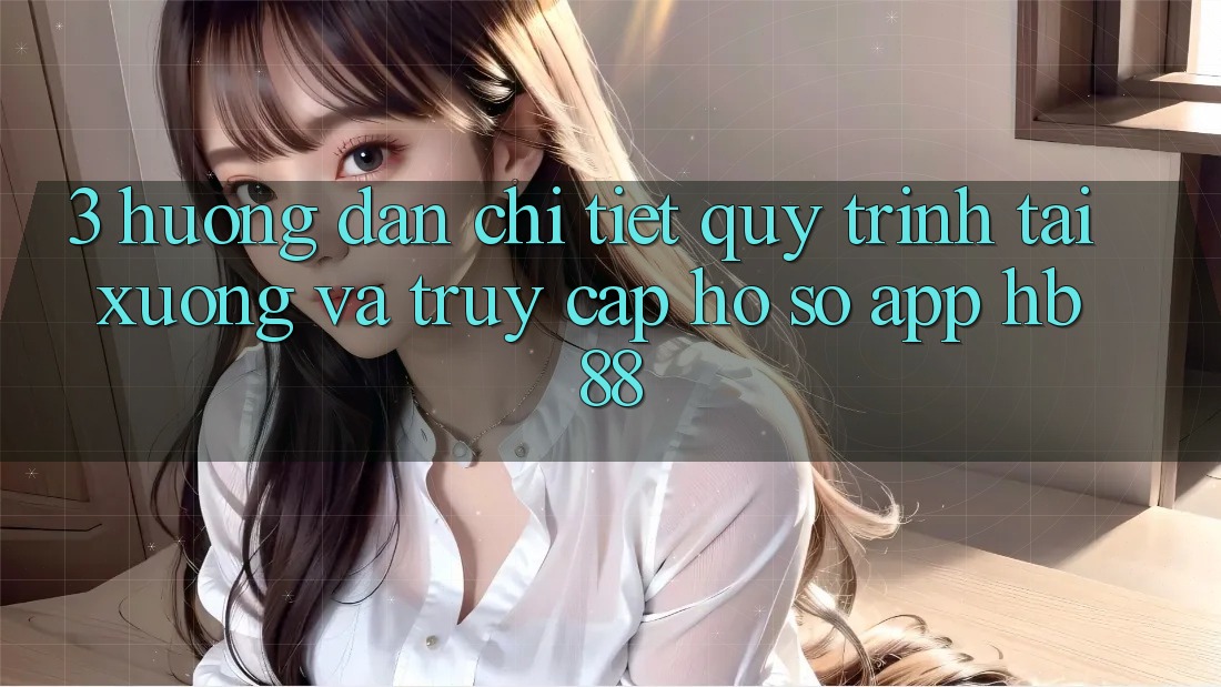 3. Hướng Dẫn Chi Tiết Quy Trình Tải xuống Và Truy cập hồ sơ App HB88