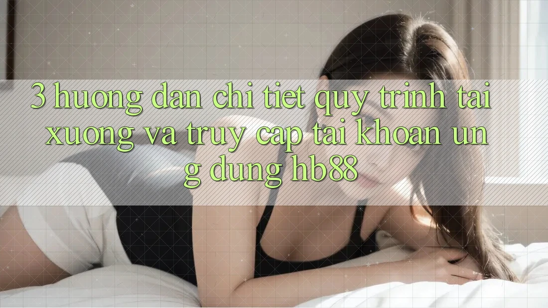 3. Hướng dẫn Chi Tiết Quy Trình Tải xuống Và Truy cập tài khoản Ứng Dụng HB88