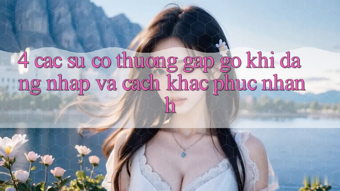 4. Các Sự Cố Thường Gặp gỡ Khi Đăng Nhập Và Cách Khắc Phục Nhanh