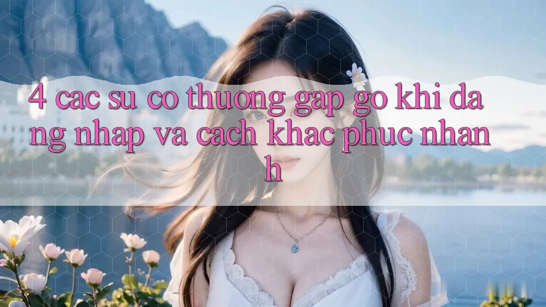 4. Các Sự Cố Thường Gặp gỡ Khi Đăng Nhập Và Cách Khắc Phục Nhanh