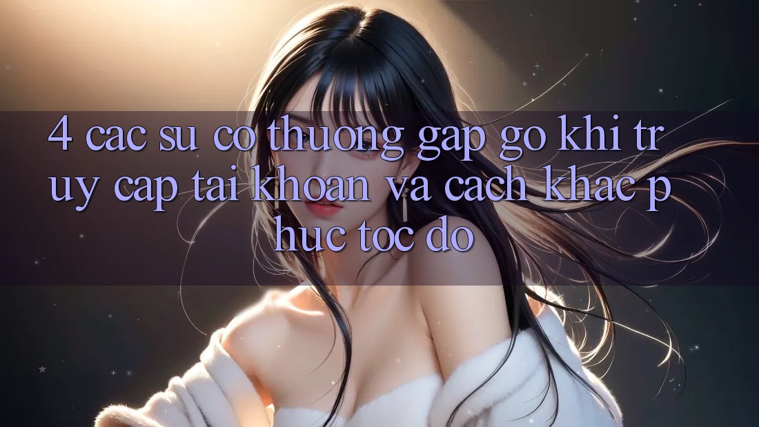 4. Các Sự Cố Thường Gặp gỡ Khi Truy cập tài khoản Và Cách Khắc Phục Tốc độ