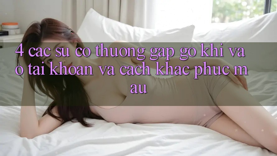 4. Các Sự Cố Thường Gặp gỡ Khi Vào tài khoản Và Cách Khắc Phục Mau