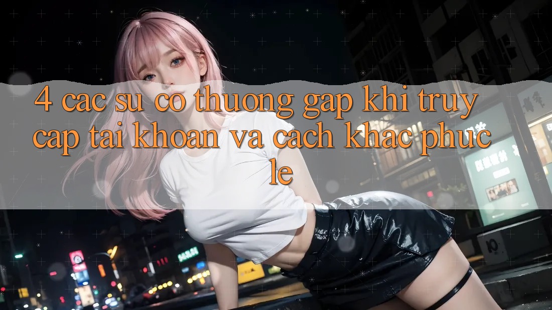4. Các Sự Cố Thường Gặp Khi Truy cập tài khoản Và Cách Khắc Phục Lẹ